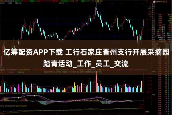 亿筹配资APP下载 工行石家庄晋州支行开展采摘园踏青活动_工作_员工_交流
