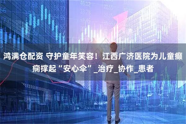 鸿满仓配资 守护童年笑容！江西广济医院为儿童癫痫撑起“安心伞”_治疗_协作_患者