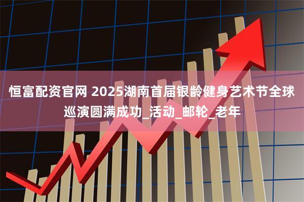 恒富配资官网 2025湖南首届银龄健身艺术节全球巡演圆满成功_活动_邮轮_老年