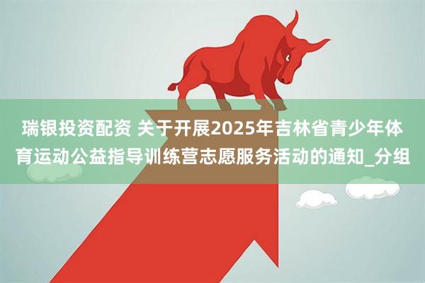 瑞银投资配资 关于开展2025年吉林省青少年体育运动公益指导训练营志愿服务活动的通知_分组