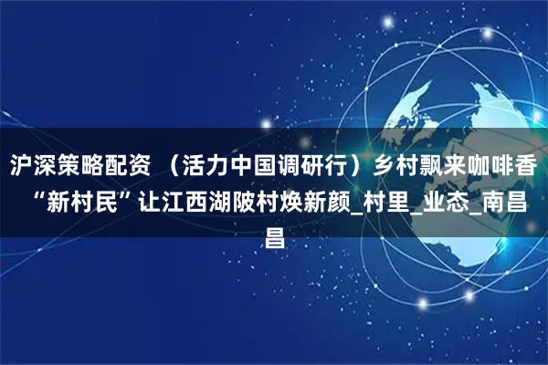 沪深策略配资 （活力中国调研行）乡村飘来咖啡香 “新村民”让江西湖陂村焕新颜_村里_业态_南昌