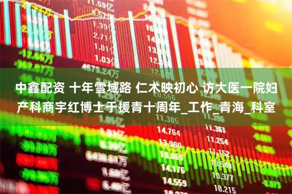 中鑫配资 十年雪域路 仁术映初心 访大医一院妇产科商宇红博士于援青十周年_工作_青海_科室