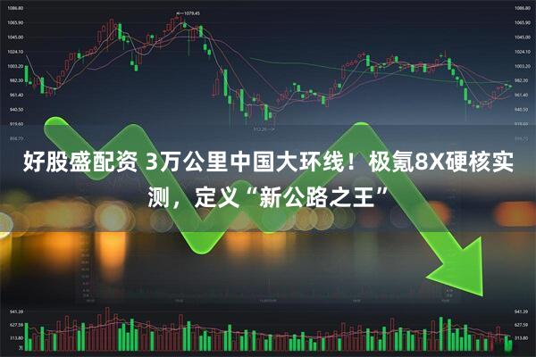 好股盛配资 3万公里中国大环线！极氪8X硬核实测，定义“新公路之王”