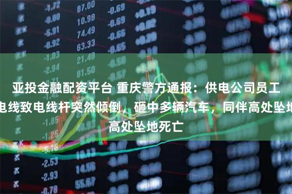 亚投金融配资平台 重庆警方通报：供电公司员工盗剪电线致电线杆突然倾倒，砸中多辆汽车，同伴高处坠地死亡