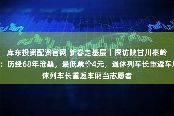 库东投资配资官网 新春走基层丨探访陕甘川秦岭“慢火车”：历经68年沧桑，最低票价4元，退休列车长重返车厢当志愿者