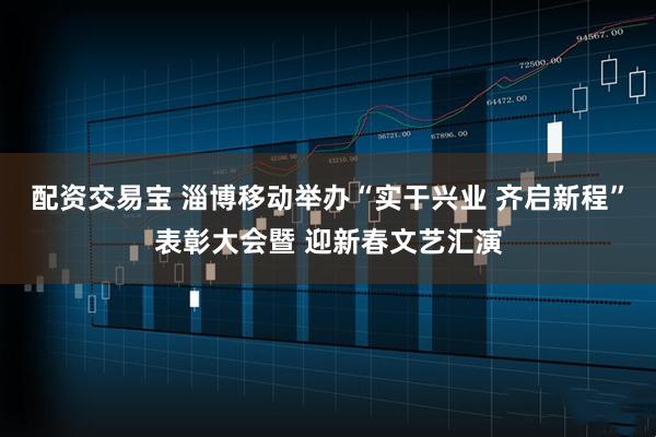 配资交易宝 淄博移动举办“实干兴业 齐启新程”表彰大会暨 迎新春文艺汇演