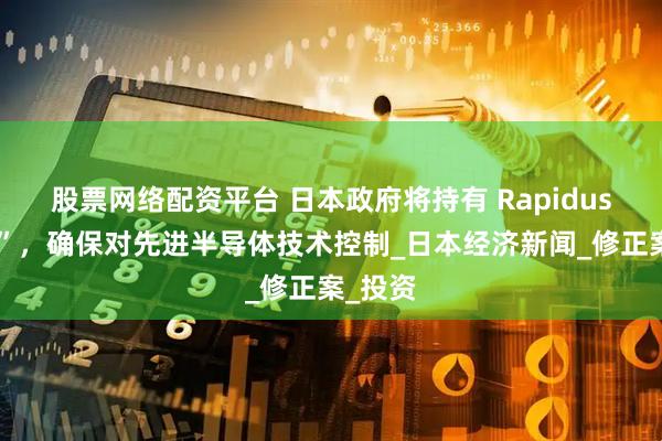 股票网络配资平台 日本政府将持有 Rapidus“金股”，确保对先进半导体技术控制_日本经济新闻_修正案_投资
