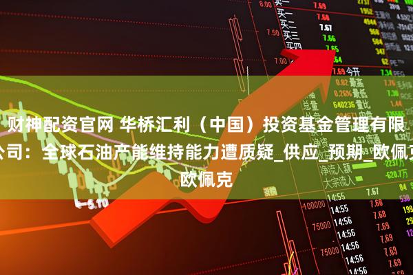 财神配资官网 华桥汇利（中国）投资基金管理有限公司：全球石油产能维持能力遭质疑_供应_预期_欧佩克