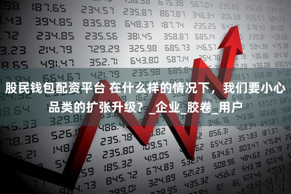 股民钱包配资平台 在什么样的情况下，我们要小心品类的扩张升级？_企业_胶卷_用户