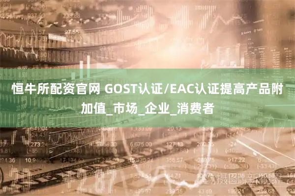 恒牛所配资官网 GOST认证/EAC认证提高产品附加值_市场_企业_消费者