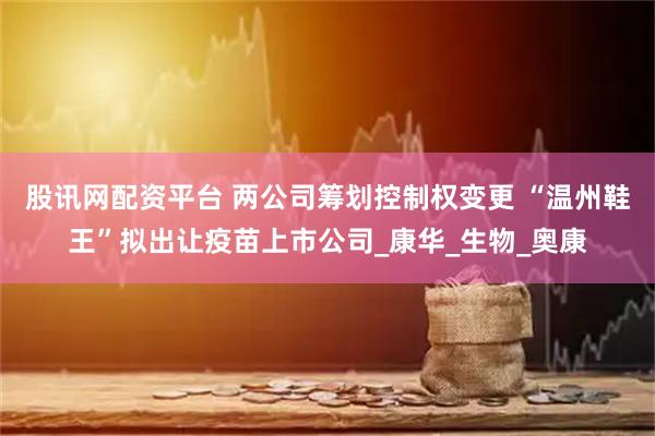 股讯网配资平台 两公司筹划控制权变更 “温州鞋王”拟出让疫苗上市公司_康华_生物_奥康