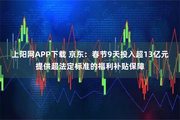 上阳网APP下载 京东：春节9天投入超13亿元提供超法定标准的福利补贴保障
