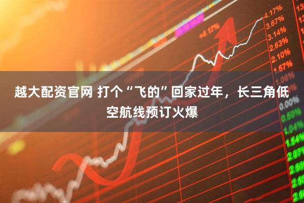 越大配资官网 打个“飞的”回家过年，长三角低空航线预订火爆