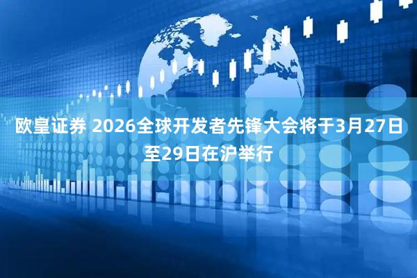 欧皇证券 2026全球开发者先锋大会将于3月27日至29日在沪举行