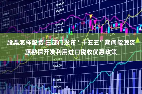 股票怎样配资 三部门发布“十五五”期间能源资源勘探开发利用进口税收优惠政策