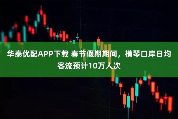 华泰优配APP下载 春节假期期间，横琴口岸日均客流预计10万人次