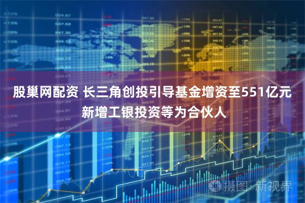 股巢网配资 长三角创投引导基金增资至551亿元 新增工银投资等为合伙人