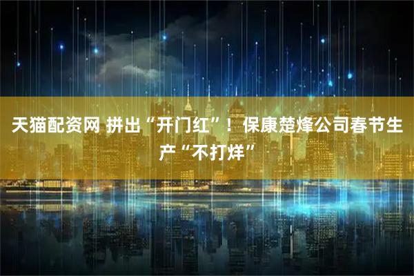 天猫配资网 拼出“开门红”！保康楚烽公司春节生产“不打烊”
