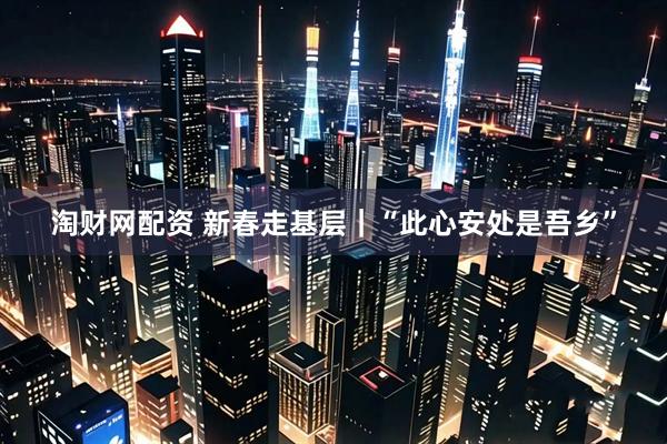 淘财网配资 新春走基层｜“此心安处是吾乡”