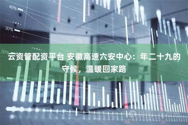 云资管配资平台 安徽高速六安中心：年二十九的守候，温暖回家路