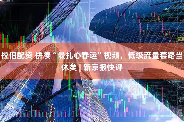 拉伯配资 拼凑“最扎心春运”视频，低级流量套路当休矣 | 新京报快评