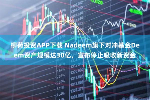 柳荷投资APP下载 Nadeem旗下对冲基金Deem资产规模达30亿，宣布停止吸收新资金