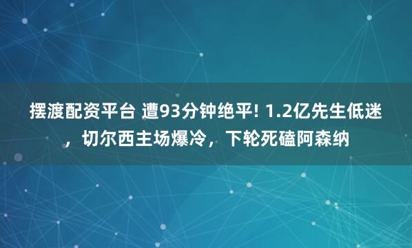 摆渡配资平台 遭93分钟绝平! 1.2亿先生低迷，切尔西主场爆冷，下轮死磕阿森纳
