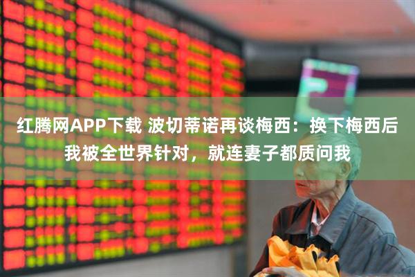 红腾网APP下载 波切蒂诺再谈梅西：换下梅西后我被全世界针对，就连妻子都质问我