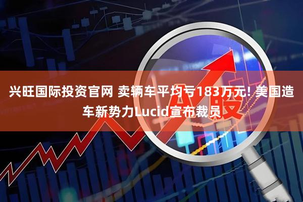 兴旺国际投资官网 卖辆车平均亏183万元! 美国造车新势力Lucid宣布裁员