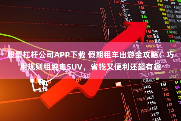 股票杠杆公司APP下载 假期租车出游全攻略：巧用规则租纯电SUV，省钱又便利还超有趣