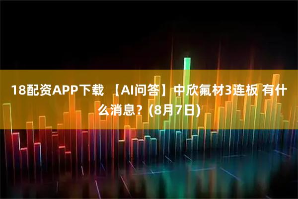 18配资APP下载 【AI问答】中欣氟材3连板 有什么消息？(8月7日)