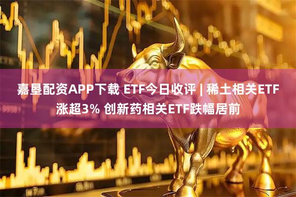 嘉垦配资APP下载 ETF今日收评 | 稀土相关ETF涨超3% 创新药相关ETF跌幅居前