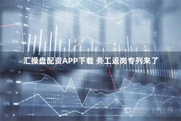 汇操盘配资APP下载 务工返岗专列来了