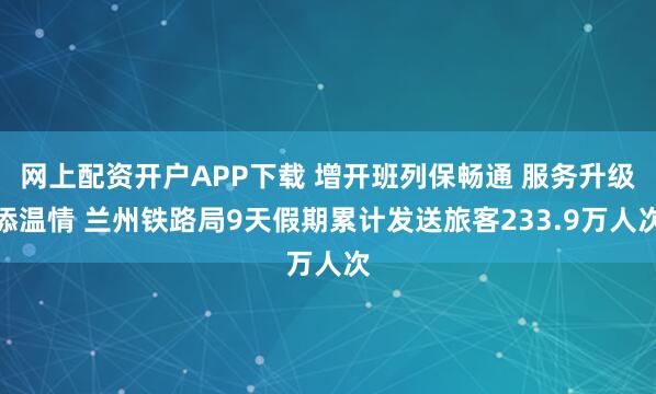网上配资开户APP下载 增开班列保畅通 服务升级添温情 兰州铁路局9天假期累计发送旅客233.9万人次