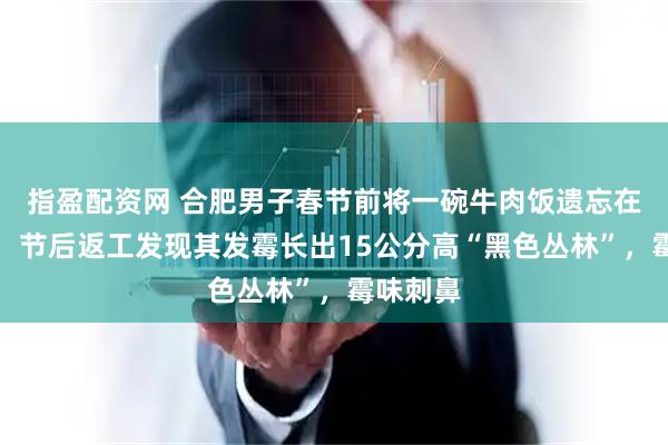 指盈配资网 合肥男子春节前将一碗牛肉饭遗忘在办公室，节后返工发现其发霉长出15公分高“黑色丛林”，霉味刺鼻