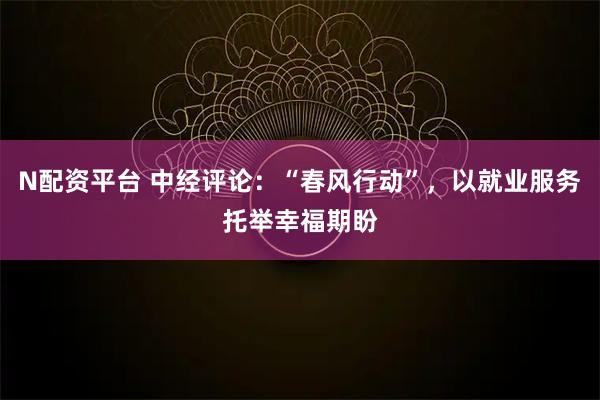 N配资平台 中经评论：“春风行动”，以就业服务托举幸福期盼