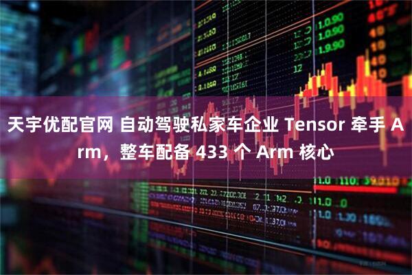 天宇优配官网 自动驾驶私家车企业 Tensor 牵手 Arm，整车配备 433 个 Arm 核心