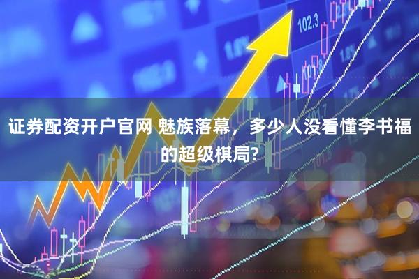 证券配资开户官网 魅族落幕，多少人没看懂李书福的超级棋局?