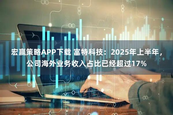 宏赢策略APP下载 富特科技：2025年上半年，公司海外业务收入占比已经超过17%