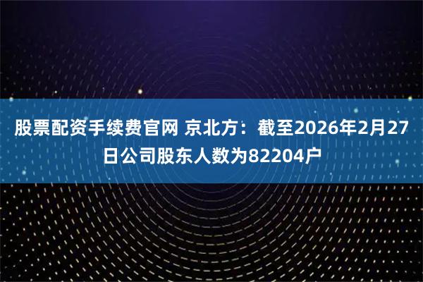 股票配资手续费官网 京北方：截至2026年2月27日公司股东人数为82204户